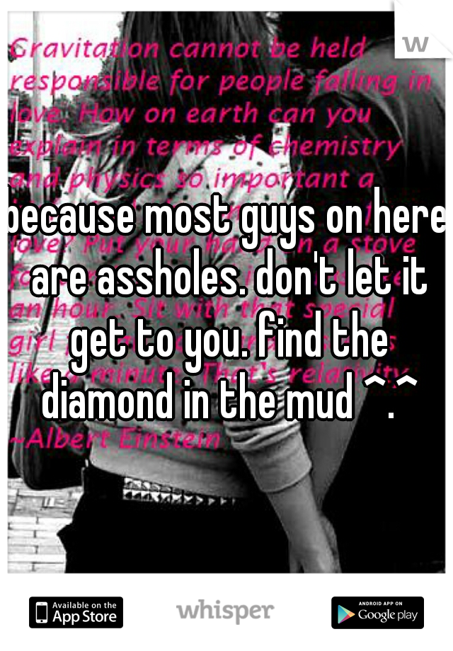 because most guys on here are assholes. don't let it get to you. find the diamond in the mud ^.^