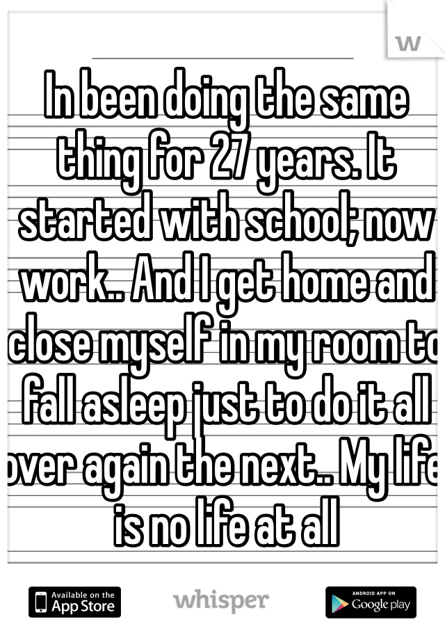 In been doing the same thing for 27 years. It started with school; now work.. And I get home and close myself in my room to fall asleep just to do it all over again the next.. My life is no life at all