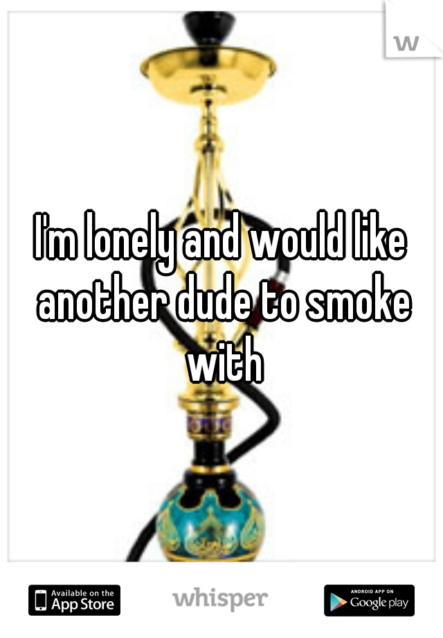 I'm lonely and would like another dude to smoke with