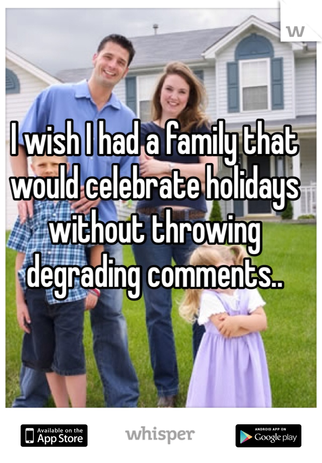 I wish I had a family that would celebrate holidays without throwing degrading comments..