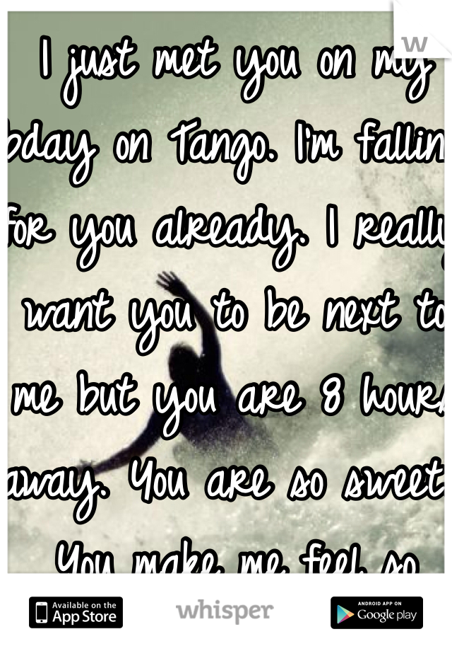 I just met you on my bday on Tango. I'm falling for you already. I really want you to be next to me but you are 8 hours away. You are so sweet. You make me feel so special.I hope that we can meet soon. 