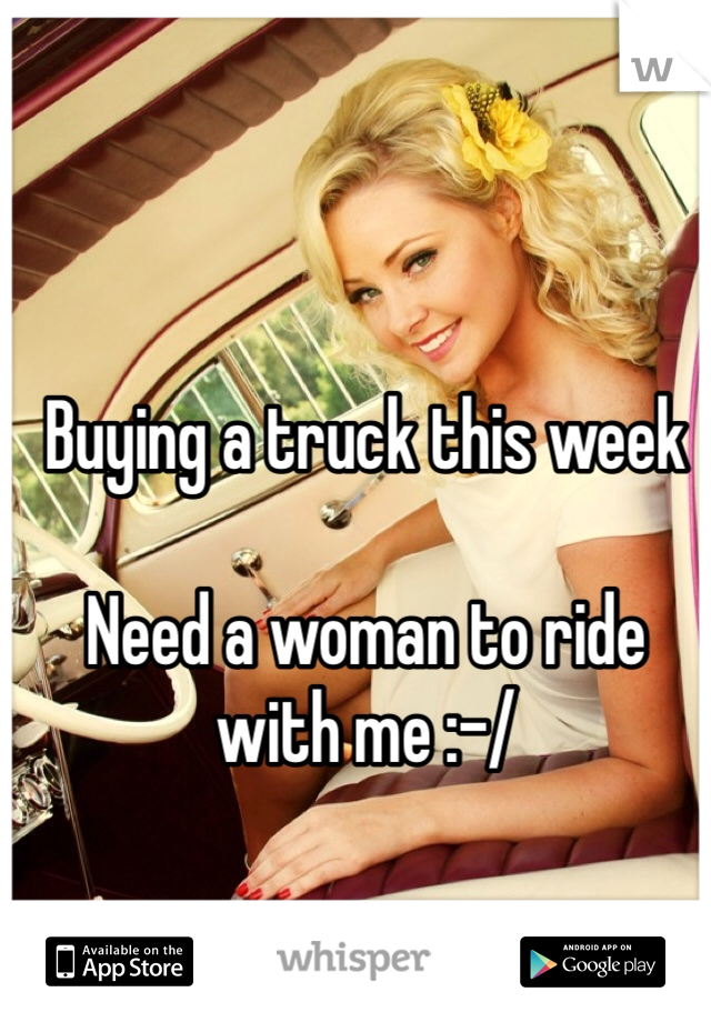 Buying a truck this week 

Need a woman to ride with me :-/