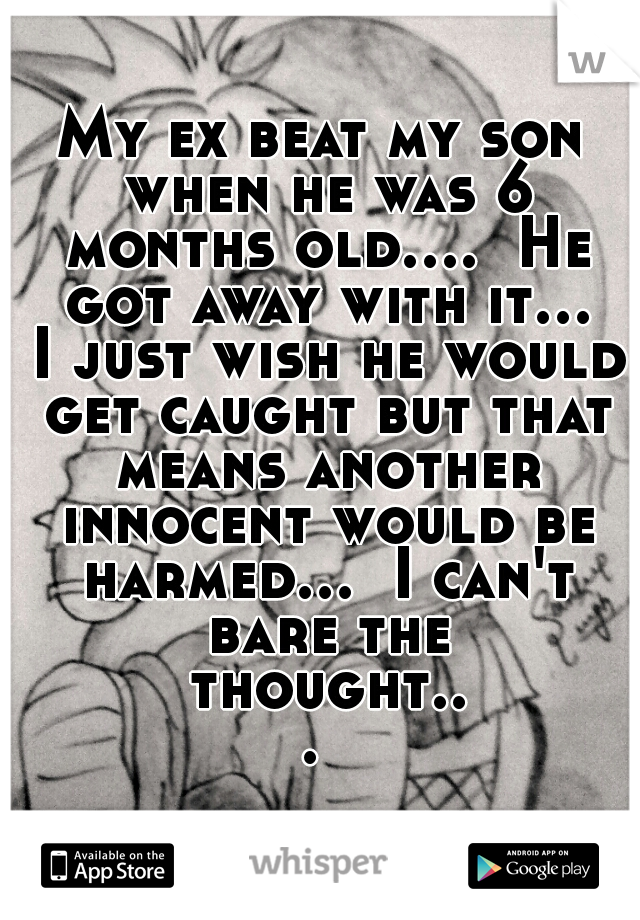 My ex beat my son when he was 6 months old....  He got away with it... I just wish he would get caught but that means another innocent would be harmed...  I can't bare the thought... 