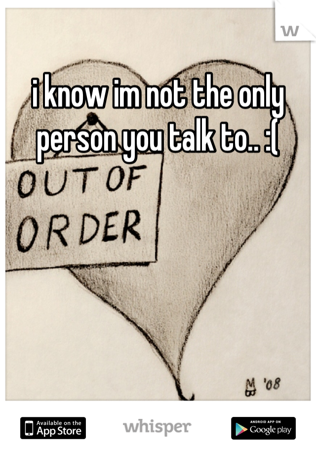 i know im not the only person you talk to.. :(