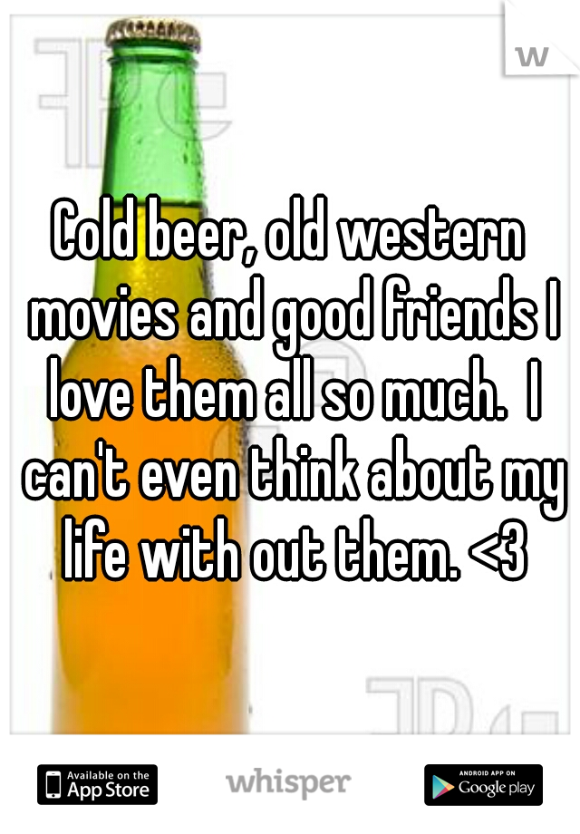 Cold beer, old western movies and good friends I love them all so much.  I can't even think about my life with out them. <3