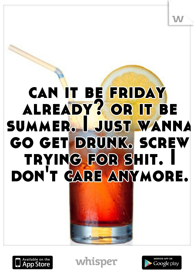 can it be friday already? or it be summer. I just wanna go get drunk. screw trying for shit. I don't care anymore.