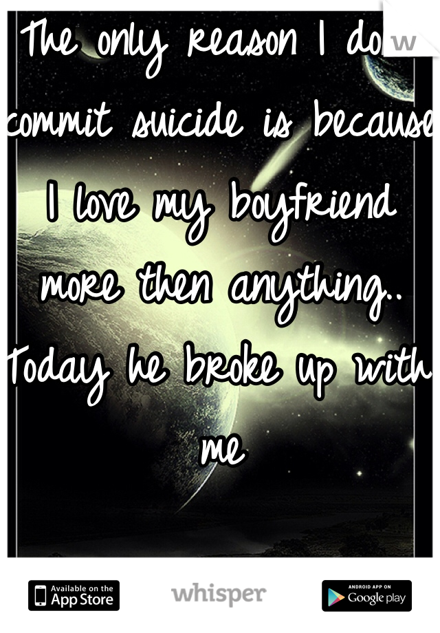 The only reason I don't commit suicide is because I love my boyfriend more then anything.. Today he broke up with me  