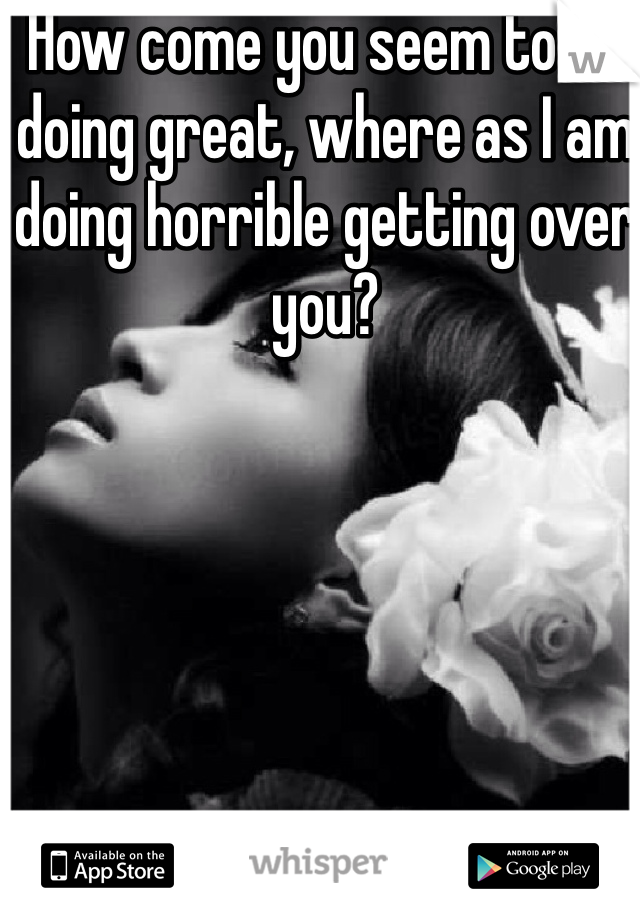 How come you seem to be doing great, where as I am doing horrible getting over you?