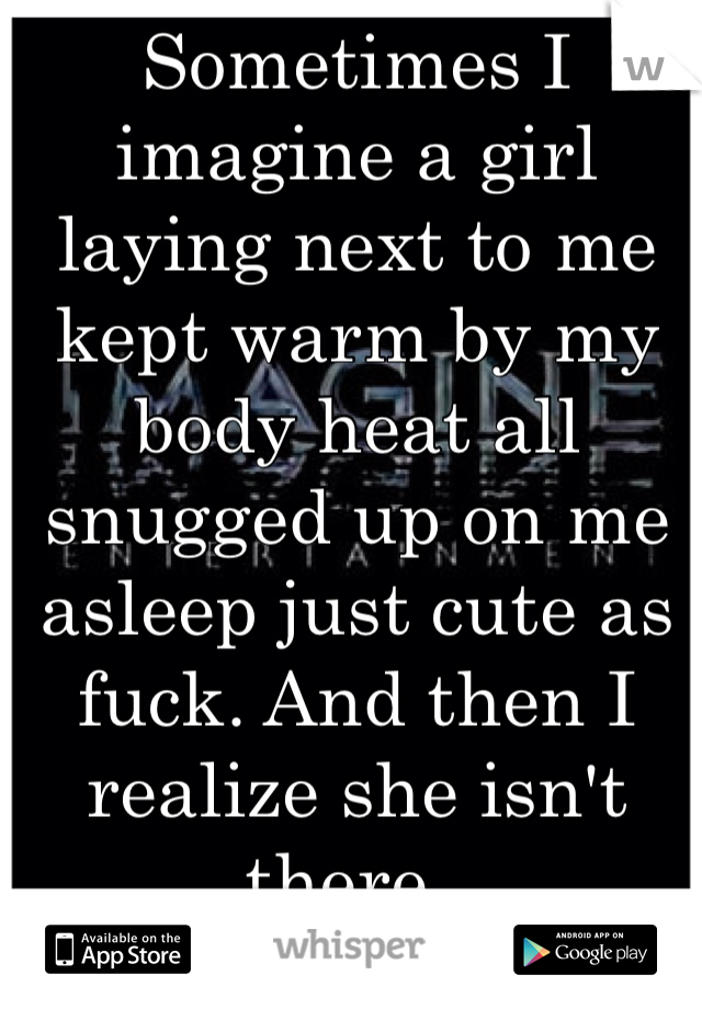 Sometimes I imagine a girl laying next to me kept warm by my body heat all snugged up on me asleep just cute as fuck. And then I realize she isn't there..