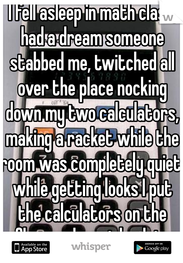 I fell asleep in math class, had a dream someone stabbed me, twitched all over the place nocking down my two calculators, making a racket while the room was completely quiet, while getting looks I put the calculators on the floor and went back to sleep 