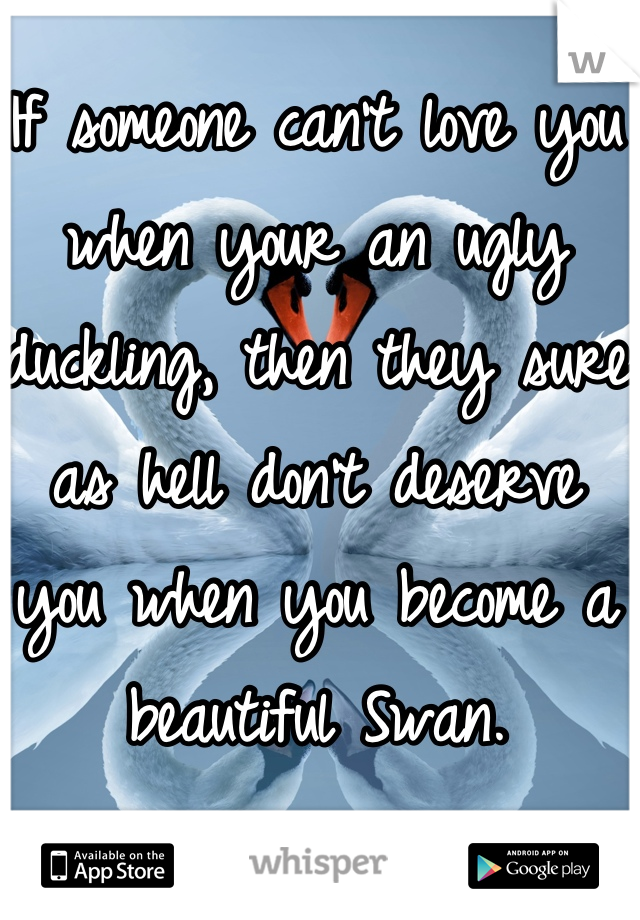 If someone can't love you when your an ugly duckling, then they sure as hell don't deserve you when you become a beautiful Swan. 