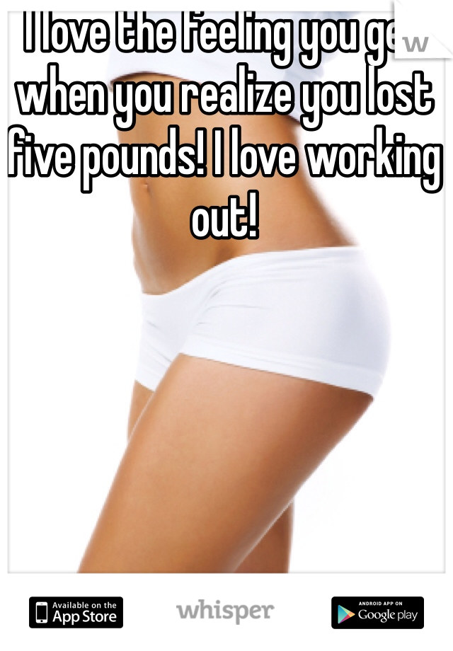 I love the feeling you get when you realize you lost five pounds! I love working out! 