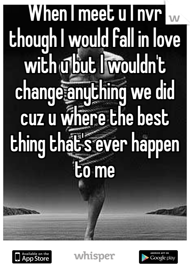 When I meet u I nvr though I would fall in love with u but I wouldn't change anything we did cuz u where the best thing that's ever happen to me 