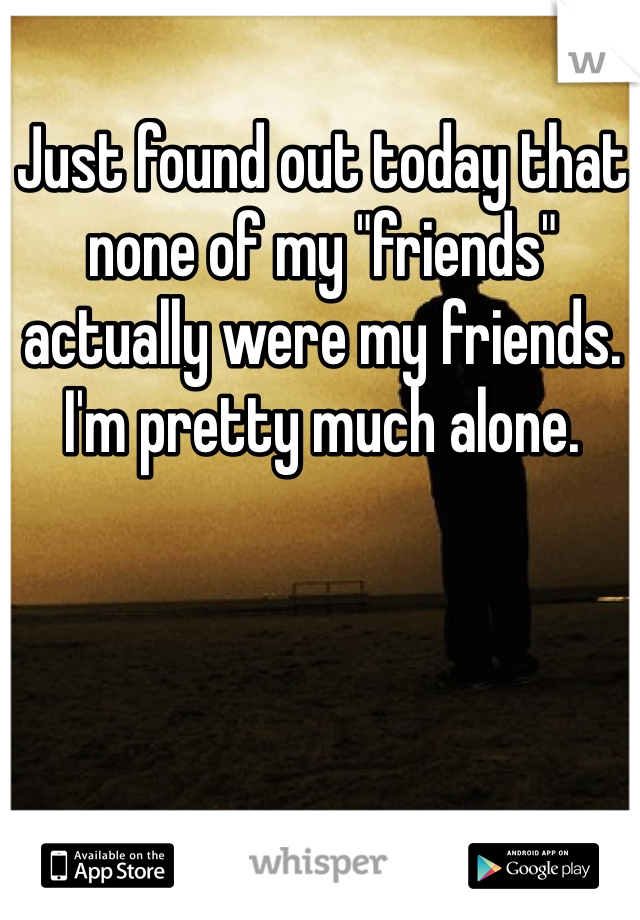 Just found out today that none of my "friends" actually were my friends. I'm pretty much alone. 