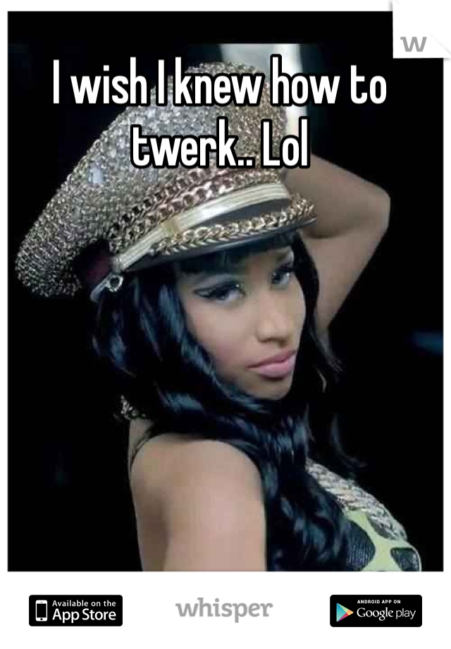 I wish I knew how to twerk.. Lol 