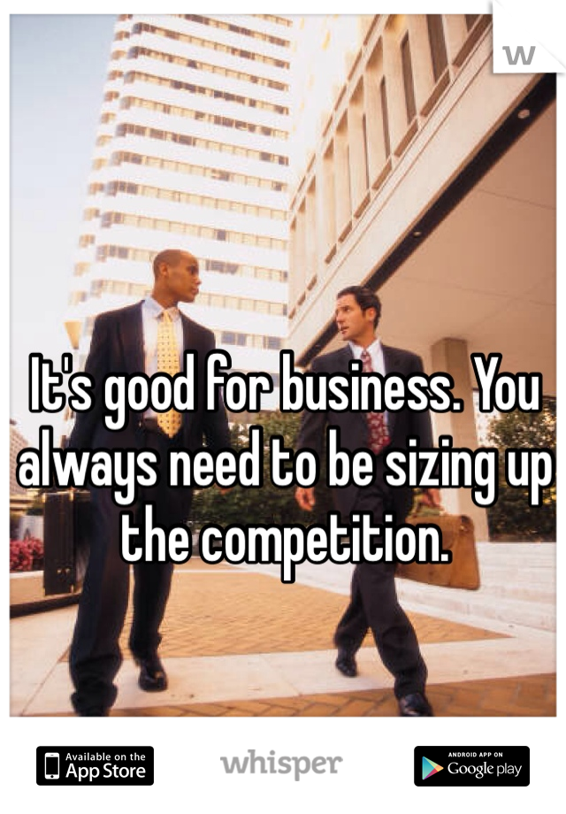 It's good for business. You always need to be sizing up the competition. 