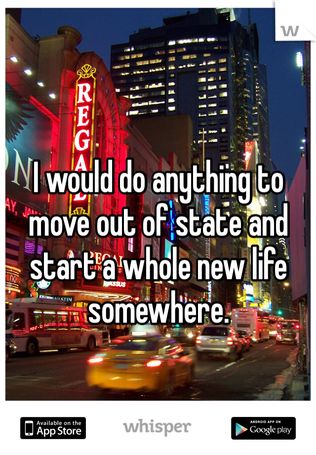 I would do anything to move out of state and start a whole new life somewhere. 