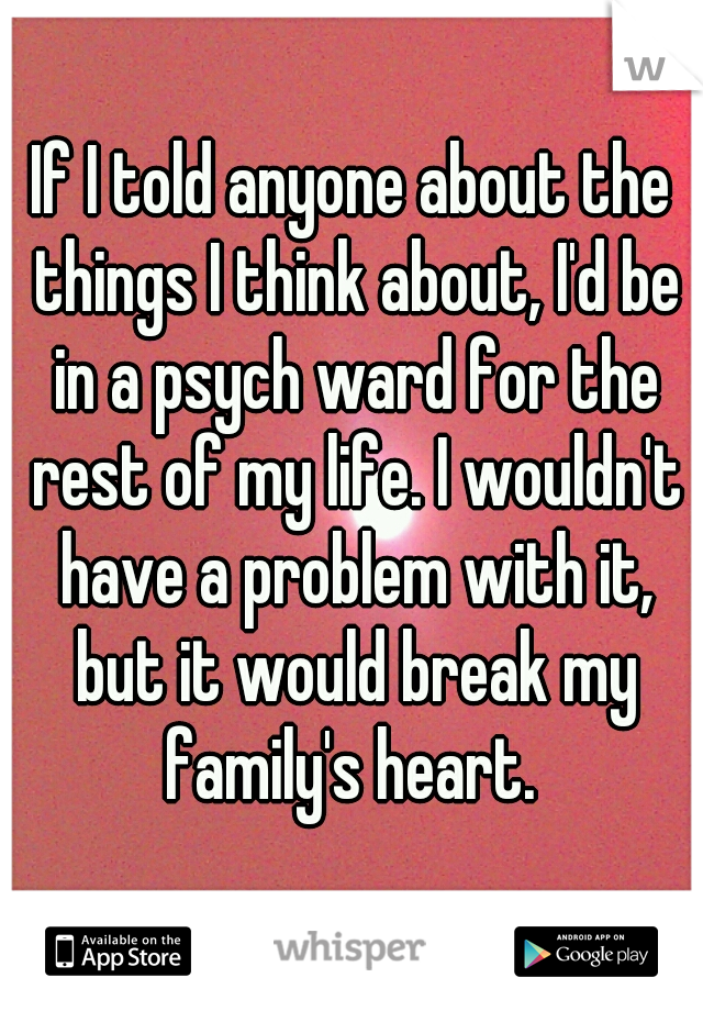 If I told anyone about the things I think about, I'd be in a psych ward for the rest of my life. I wouldn't have a problem with it, but it would break my family's heart. 