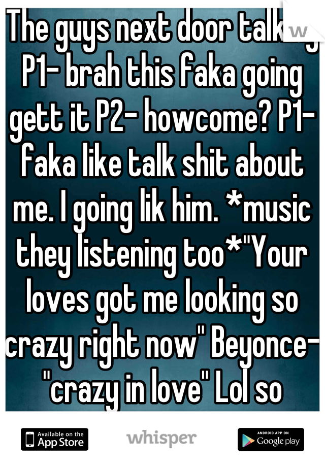 The guys next door talking
P1- brah this faka going gett it P2- howcome? P1- faka like talk shit about me. I going lik him. *music they listening too*"Your loves got me looking so crazy right now" Beyonce-"crazy in love" Lol so badass. 