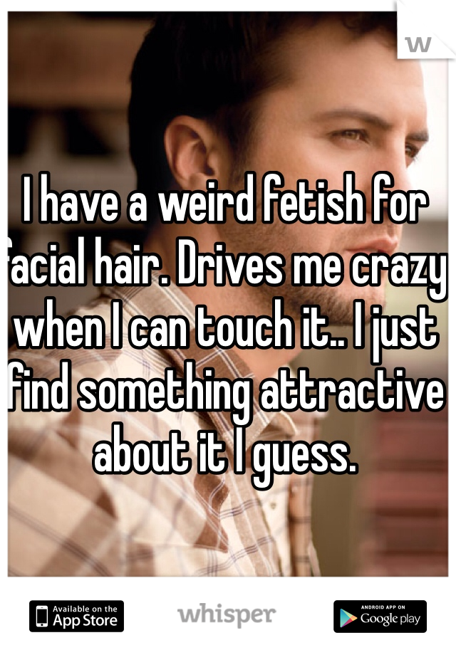 I have a weird fetish for facial hair. Drives me crazy when I can touch it.. I just find something attractive about it I guess.
