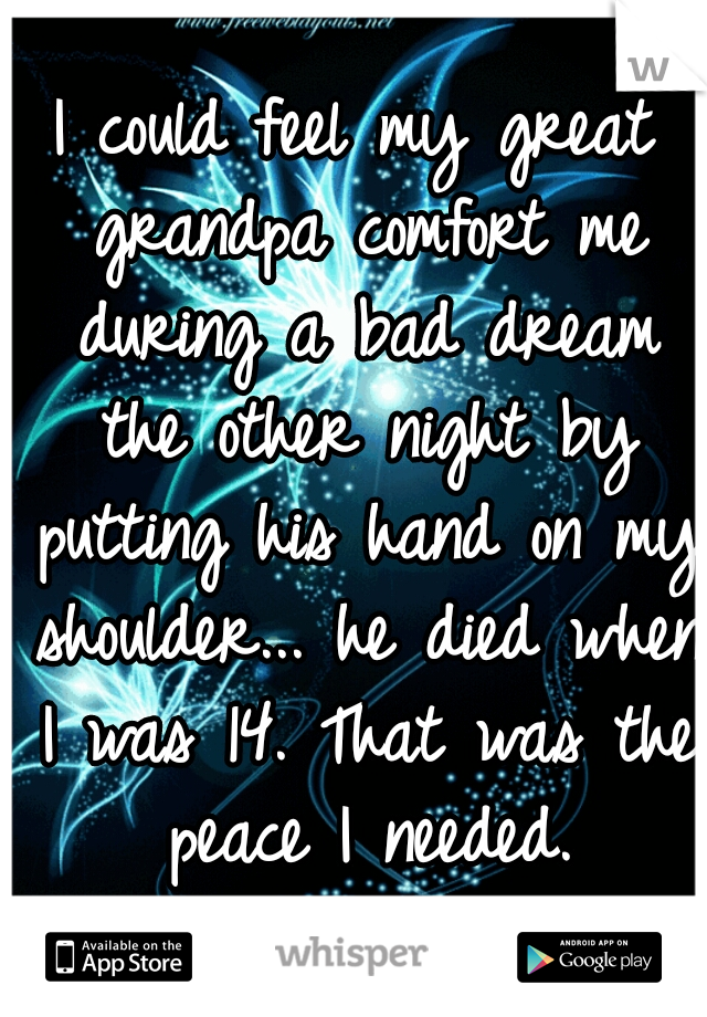 I could feel my great grandpa comfort me during a bad dream the other night by putting his hand on my shoulder... he died when I was 14. That was the peace I needed.