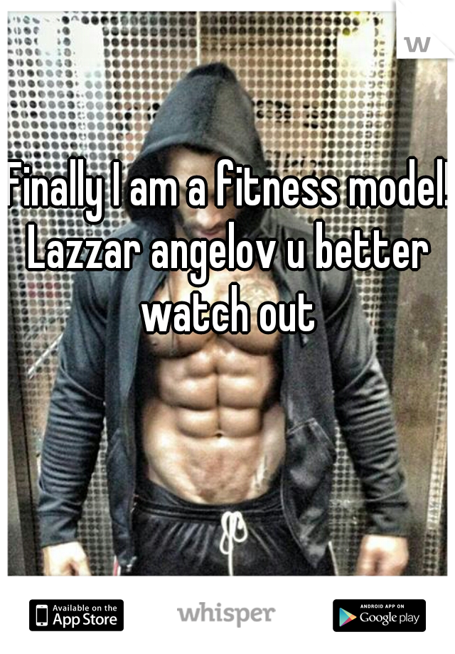 Finally I am a fitness model! 

Lazzar angelov u better watch out 