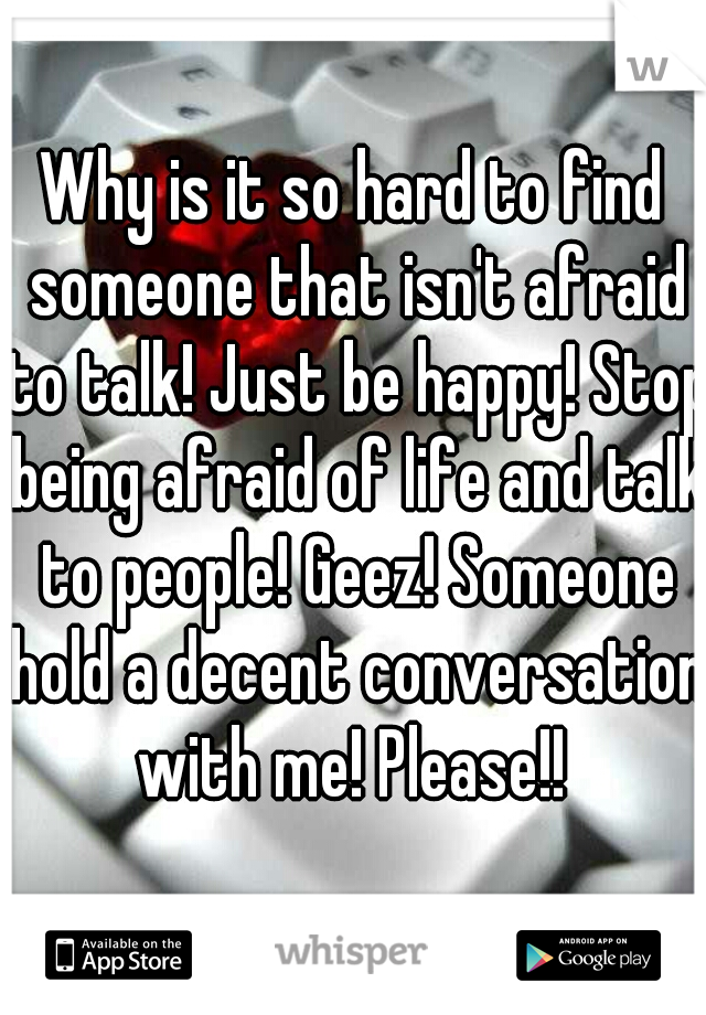 Why is it so hard to find someone that isn't afraid to talk! Just be happy! Stop being afraid of life and talk to people! Geez! Someone hold a decent conversation with me! Please!! 