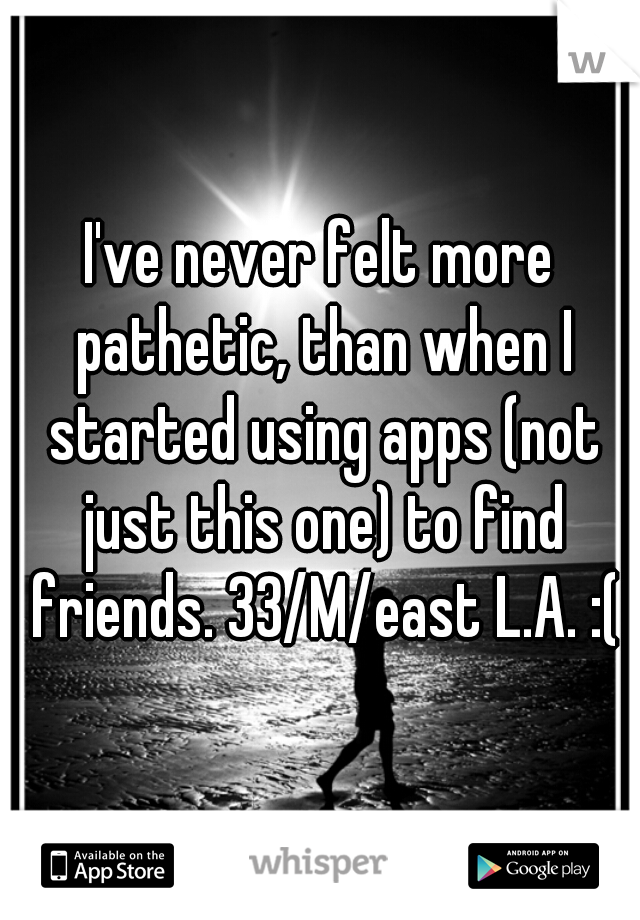 I've never felt more pathetic, than when I started using apps (not just this one) to find friends. 33/M/east L.A. :(