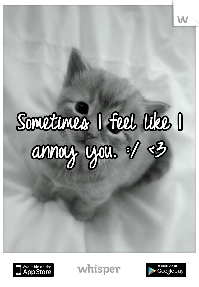 Sometimes I feel like I annoy you. :/ <3 