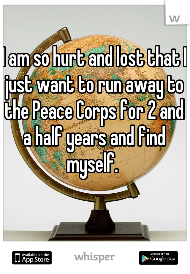 I am so hurt and lost that I just want to run away to the Peace Corps for 2 and a half years and find myself. 