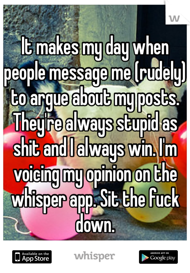 It makes my day when people message me (rudely) to argue about my posts. They're always stupid as shit and I always win. I'm voicing my opinion on the whisper app. Sit the fuck down.