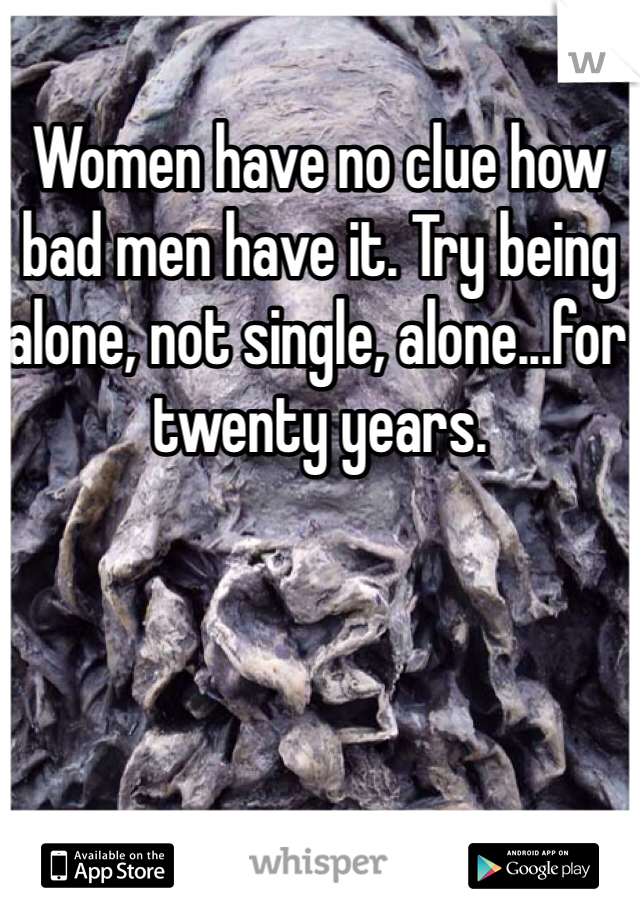 Women have no clue how bad men have it. Try being alone, not single, alone...for twenty years. 