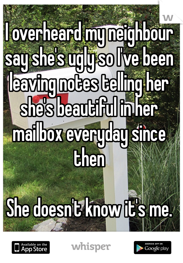 I overheard my neighbour say she's ugly so I've been leaving notes telling her she's beautiful in her mailbox everyday since then 

She doesn't know it's me.