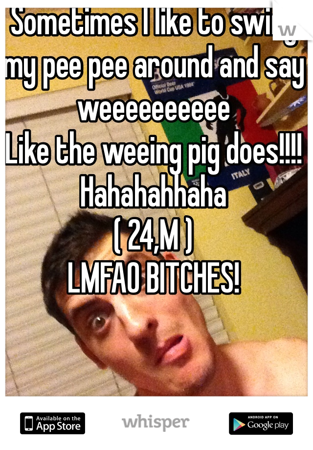 Sometimes I like to swing my pee pee around and say weeeeeeeeee 
Like the weeing pig does!!!! 
Hahahahhaha 
( 24,M )
LMFAO BITCHES!