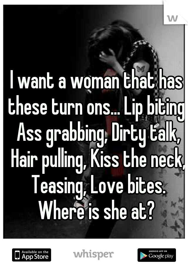 I want a woman that has these turn ons... Lip biting, Ass grabbing, Dirty talk, Hair pulling, Kiss the neck, Teasing, Love bites. Where is she at? 