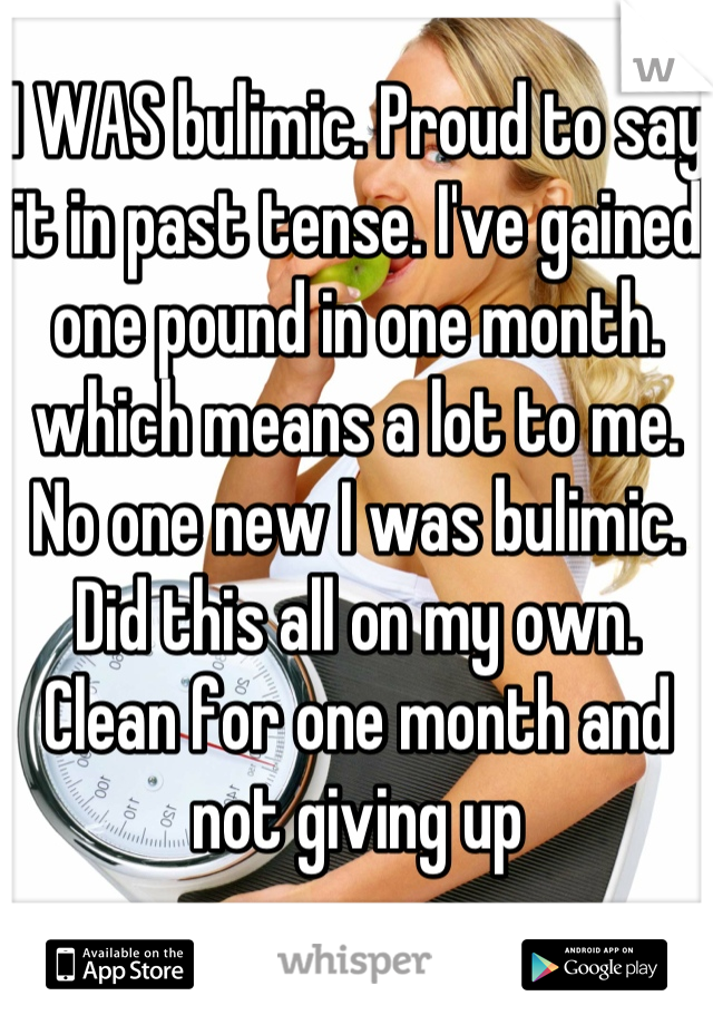 I WAS bulimic. Proud to say it in past tense. I've gained one pound in one month. which means a lot to me. 
No one new I was bulimic. Did this all on my own. Clean for one month and not giving up 