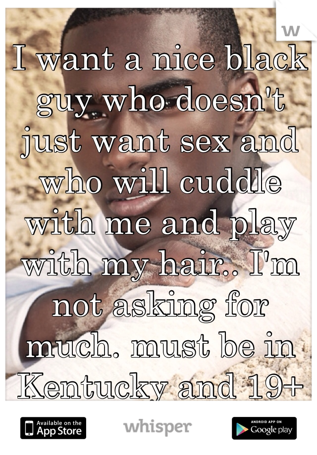 I want a nice black guy who doesn't just want sex and who will cuddle with me and play with my hair.. I'm not asking for much. must be in Kentucky and 19+ 