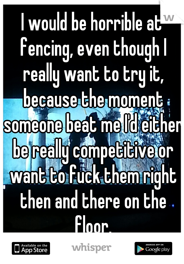 I would be horrible at fencing, even though I really want to try it, because the moment someone beat me I'd either be really competitive or want to fuck them right then and there on the floor.