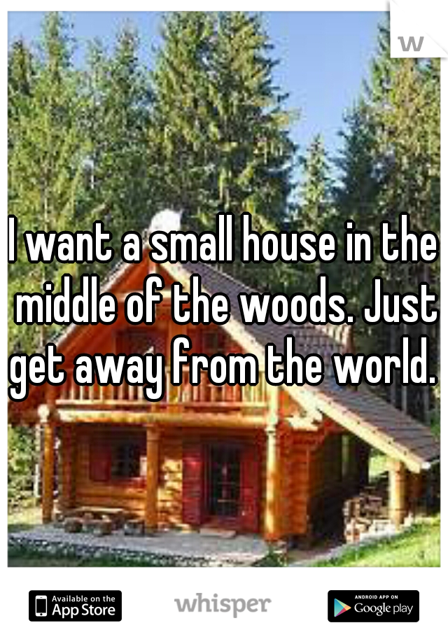 I want a small house in the middle of the woods. Just get away from the world. 