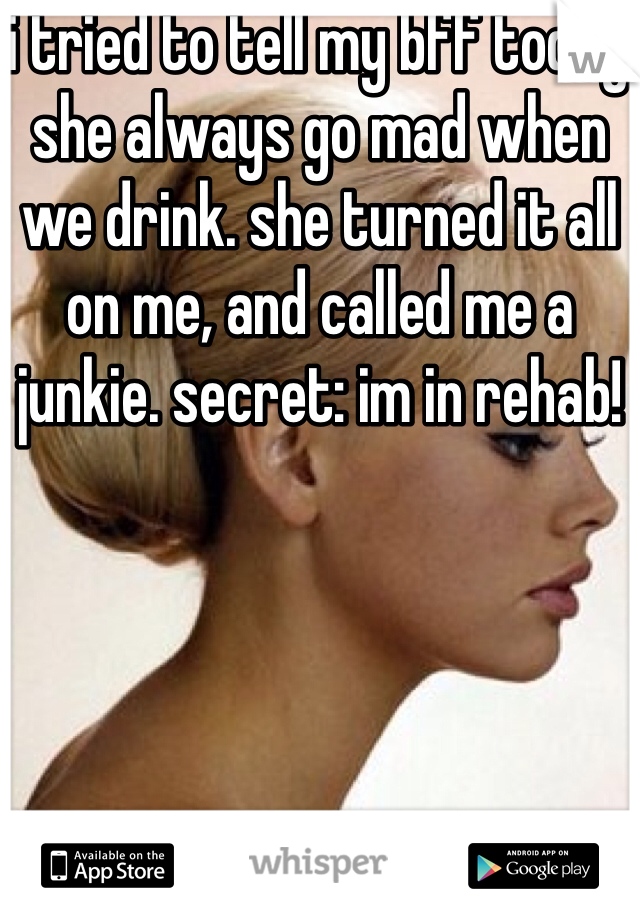 i tried to tell my bff today she always go mad when we drink. she turned it all on me, and called me a junkie. secret: im in rehab!