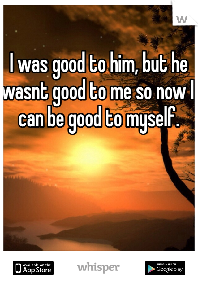 I was good to him, but he wasnt good to me so now I can be good to myself. 