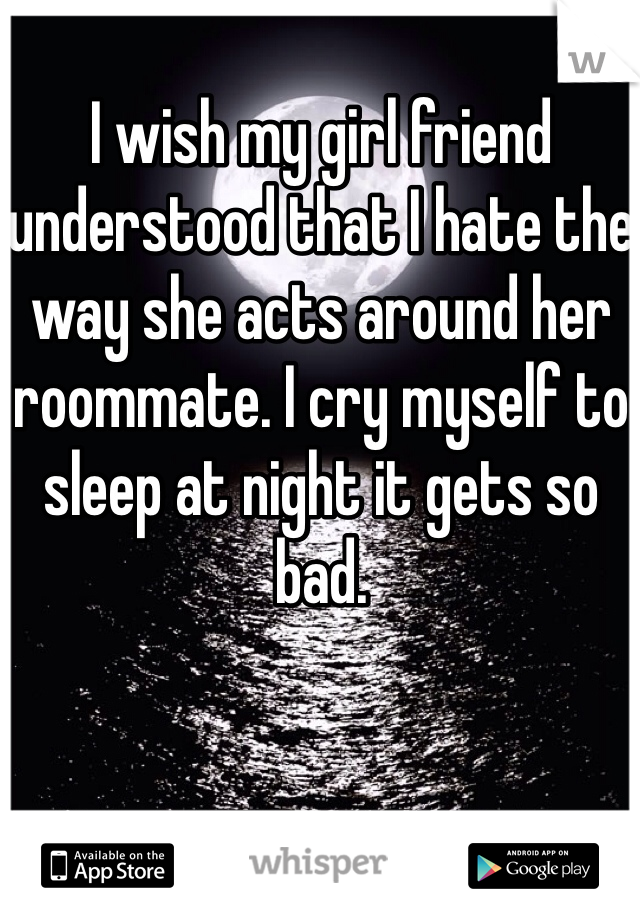 I wish my girl friend understood that I hate the way she acts around her roommate. I cry myself to sleep at night it gets so bad.