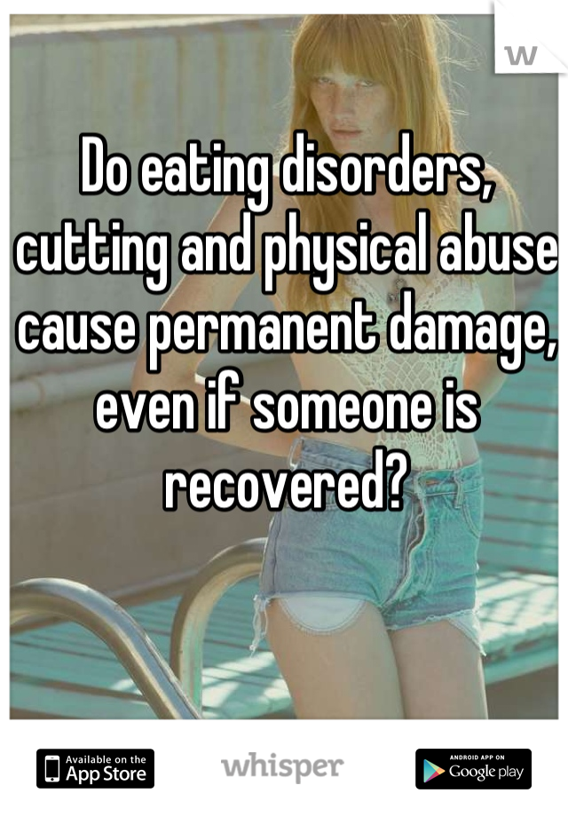 Do eating disorders, cutting and physical abuse cause permanent damage, even if someone is recovered?