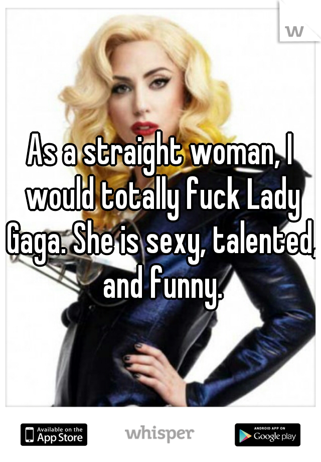 As a straight woman, I would totally fuck Lady Gaga. She is sexy, talented, and funny.