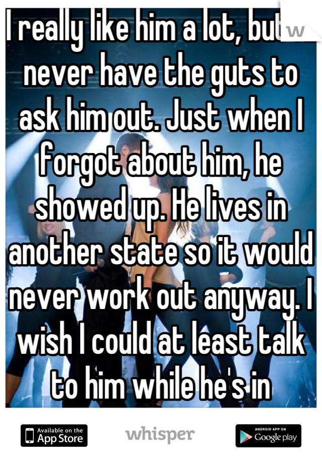 I really like him a lot, but I'll never have the guts to ask him out. Just when I forgot about him, he showed up. He lives in another state so it would never work out anyway. I wish I could at least talk to him while he's in Melbourne.