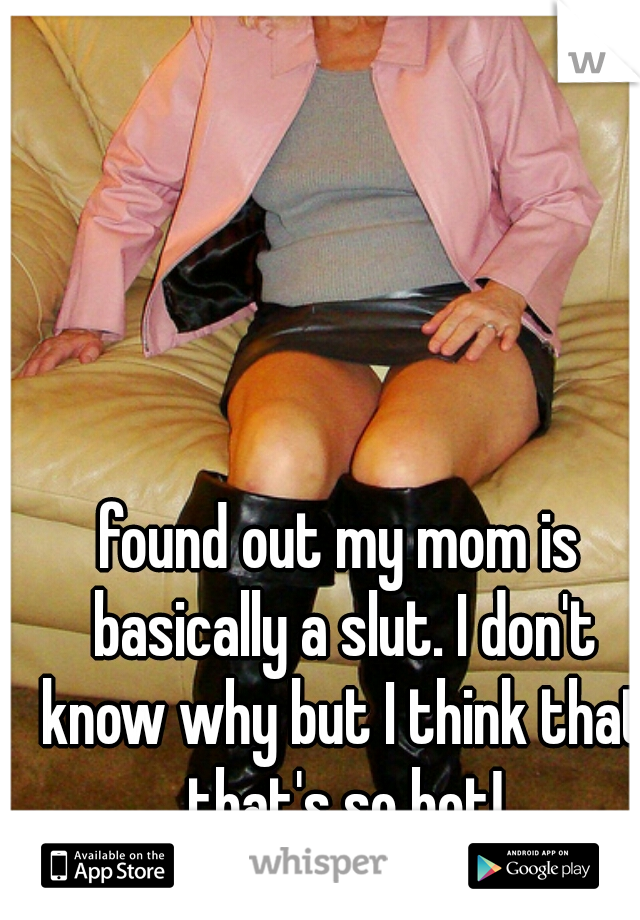 found out my mom is basically a slut. I don't know why but I think that that's so hot!