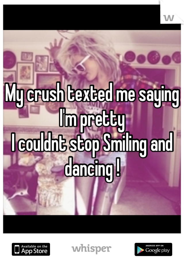 My crush texted me saying I'm pretty 
I couldnt stop Smiling and dancing !