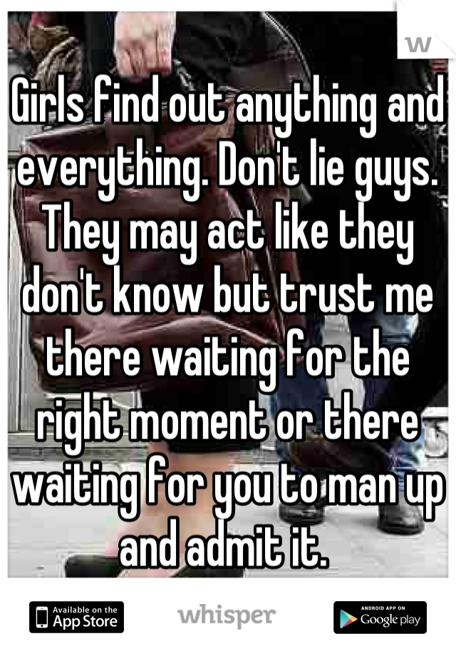 Girls find out anything and everything. Don't lie guys. They may act like they don't know but trust me there waiting for the right moment or there waiting for you to man up and admit it. 