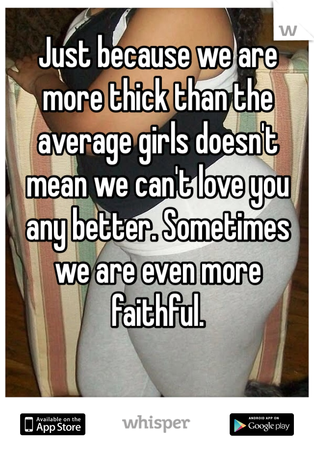 Just because we are more thick than the average girls doesn't mean we can't love you any better. Sometimes we are even more faithful. 