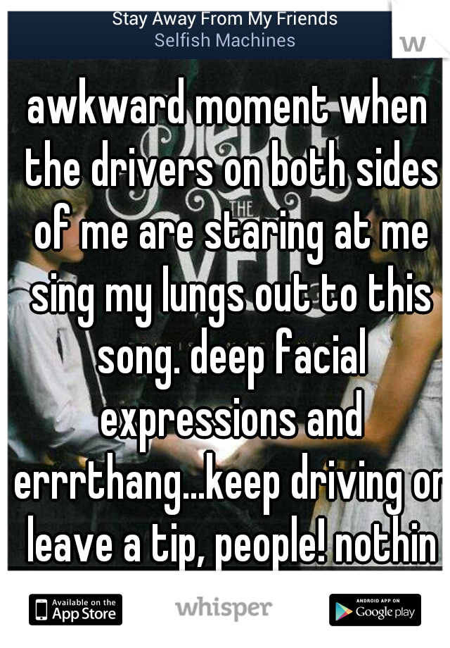 awkward moment when the drivers on both sides of me are staring at me sing my lungs out to this song. deep facial expressions and errrthang...keep driving or leave a tip, people! nothin to see here! 